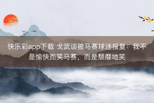 快乐彩app下载 戈武谈被马赛球迷报复:我不是愉快而笑马赛,而是颓靡地笑
