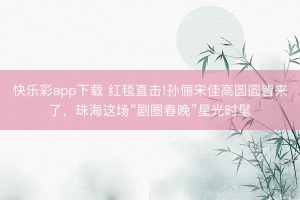 快乐彩app下载 红毯直击!孙俪宋佳高圆圆皆来了，珠海这场“剧圈春晚”星光时髦
