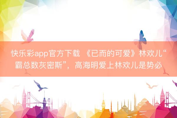 快乐彩app官方下载 《已而的可爱》林欢儿“霸总数灰密斯”,高海明爱上林欢儿是势必