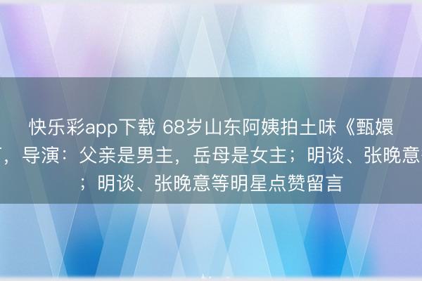 快乐彩app下载 68岁山东阿姨拍土味《甄嬛传》粉丝破百万，导演：父亲是男主，岳母是女主；明谈、张晚意等明星点赞留言