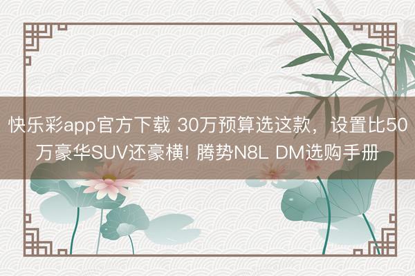 快乐彩app官方下载 30万预算选这款,设置比50万豪华SUV还豪横! 腾势N8L DM选购手册