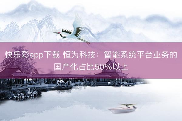 快乐彩app下载 恒为科技：智能系统平台业务的国产化占比50%以上