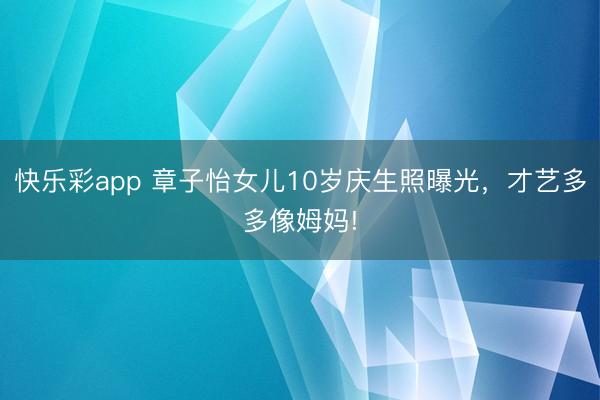 快乐彩app 章子怡女儿10岁庆生照曝光，才艺多多像姆妈!