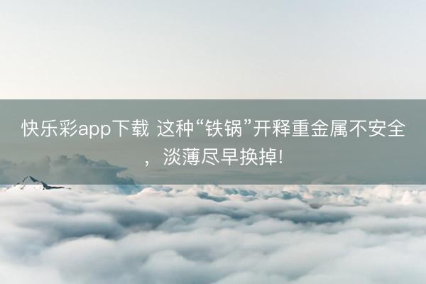 快乐彩app下载 这种“铁锅”开释重金属不安全,淡薄尽早换掉!