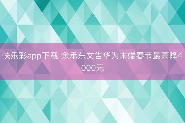 快乐彩app下载 余承东文告华为末端春节最高降4000元