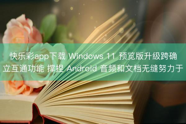快乐彩app下载 Windows 11 预览版升级跨确立互通功能 撑捏 Android 音频和文档无缝努力于