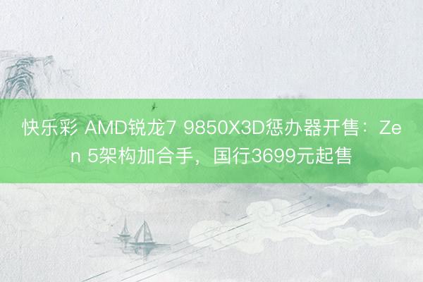 快乐彩 AMD锐龙7 9850X3D惩办器开售：Zen 5架构加合手，国行3699元起售