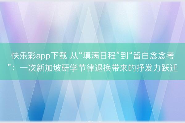 快乐彩app下载 从“填满日程”到“留白念念考”：一次新加坡研学节律退换带来的抒发力跃迁