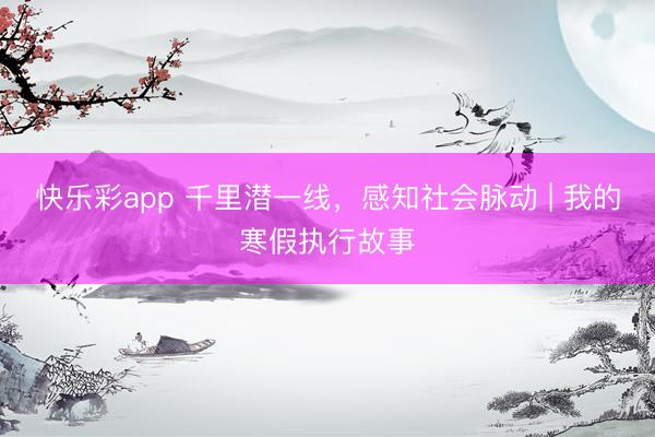 快乐彩app 千里潜一线，感知社会脉动 | 我的寒假执行故事