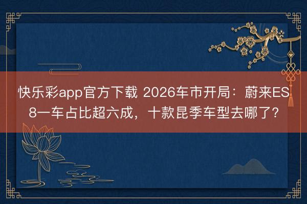 快乐彩app官方下载 2026车市开局：蔚来ES8一车占比超六成，十款昆季车型去哪了?