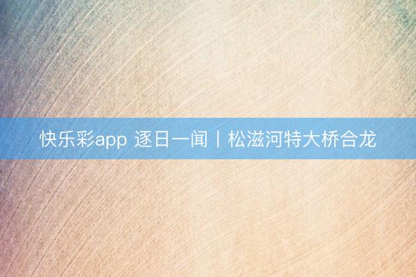 快乐彩app 逐日一闻丨松滋河特大桥合龙