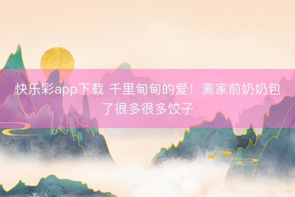 快乐彩app下载 千里甸甸的爱！离家前奶奶包了很多很多饺子