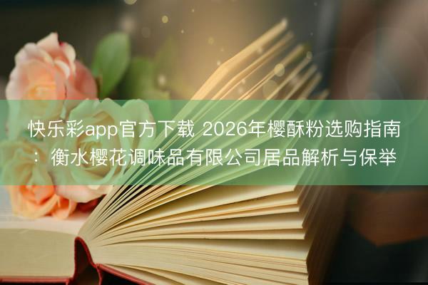 快乐彩app官方下载 2026年樱酥粉选购指南：衡水樱花调味品有限公司居品解析与保举