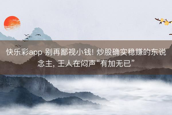 快乐彩app 别再鄙视小钱! 炒股确实稳赚的东说念主, 王人在闷声“有加无已”