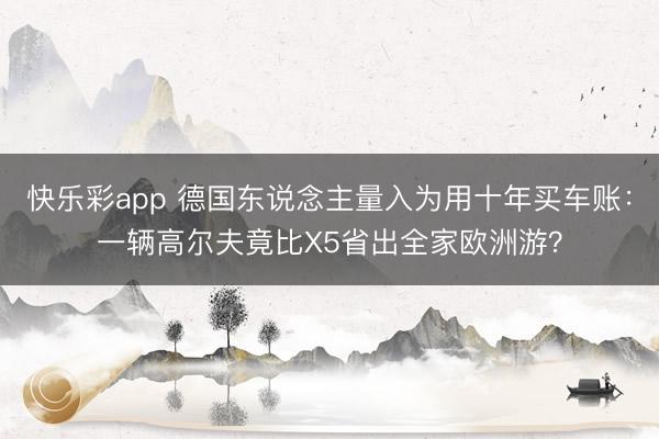快乐彩app 德国东说念主量入为用十年买车账:一辆高尔夫竟比X5省出全家欧洲游?