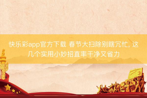 快乐彩app官方下载 春节大扫除别瞎冗忙, 这几个实用小妙招直率干净又省力