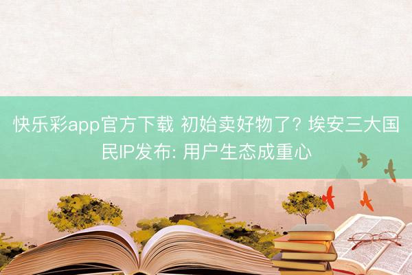 快乐彩app官方下载 初始卖好物了? 埃安三大国民IP发布: 用户生态成重心