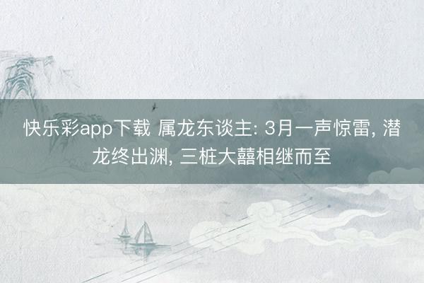 快乐彩app下载 属龙东谈主: 3月一声惊雷, 潜龙终出渊, 三桩大囍相继而至