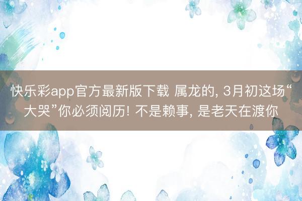 快乐彩app官方最新版下载 属龙的, 3月初这场“大哭”你必须阅历! 不是赖事, 是老天在渡你