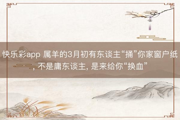 快乐彩app 属羊的3月初有东谈主“捅”你家窗户纸, 不是庸东谈主, 是来给你“换血”