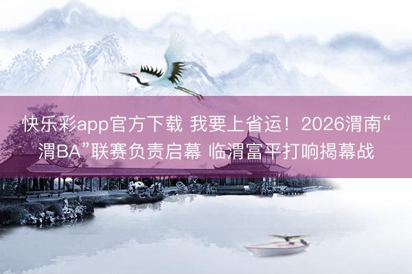 快乐彩app官方下载 我要上省运！2026渭南“渭BA”联赛负责启幕 临渭富平打响揭幕战