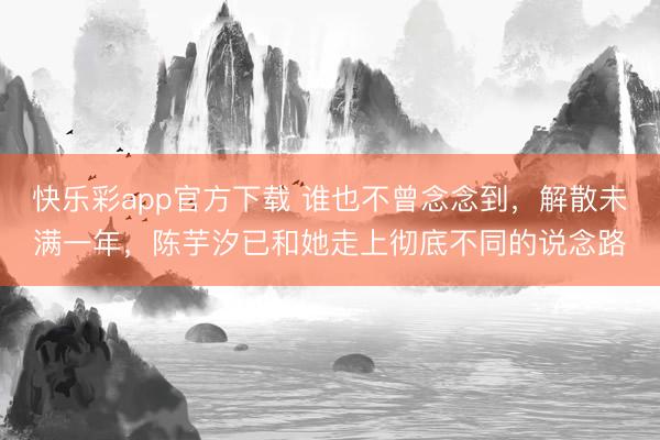 快乐彩app官方下载 谁也不曾念念到,解散未满一年,陈芋汐已和她走上彻底不同的说念路