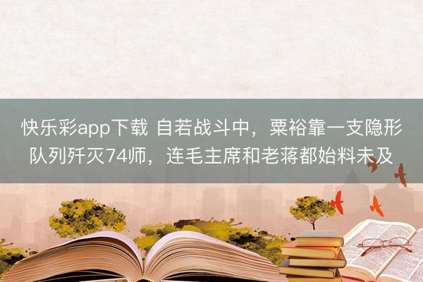 快乐彩app下载 自若战斗中，粟裕靠一支隐形队列歼灭74师，连毛主席和老蒋都始料未及