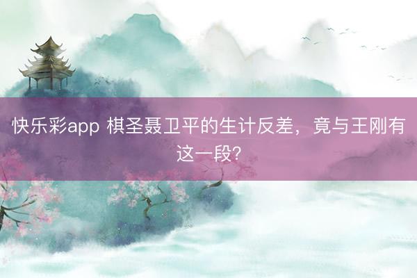 快乐彩app 棋圣聂卫平的生计反差，竟与王刚有这一段？