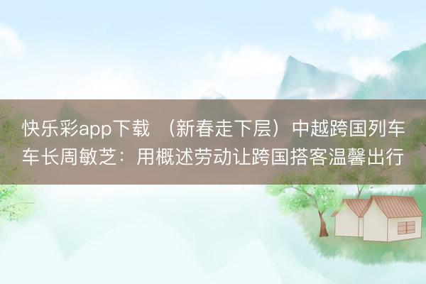 快乐彩app下载 （新春走下层）中越跨国列车车长周敏芝：用概述劳动让跨国搭客温馨出行