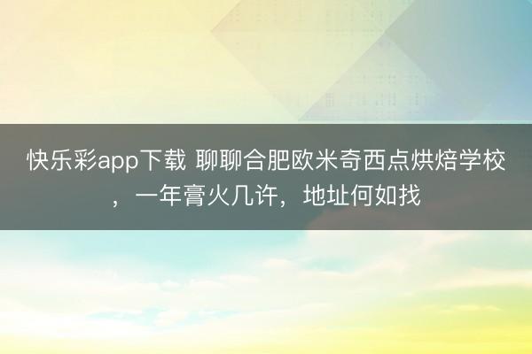 快乐彩app下载 聊聊合肥欧米奇西点烘焙学校，一年膏火几许，地址何如找