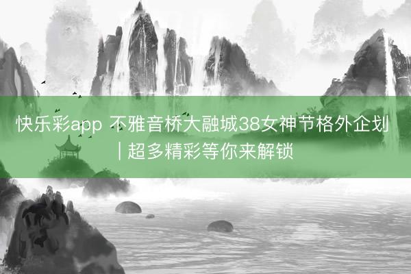 快乐彩app 不雅音桥大融城38女神节格外企划 | 超多精彩等你来解锁