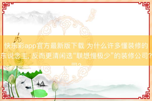 快乐彩app官方最新版下载 为什么许多懂装修的东说念主, 反而更清闲选“联想慢极少”的装修公司?